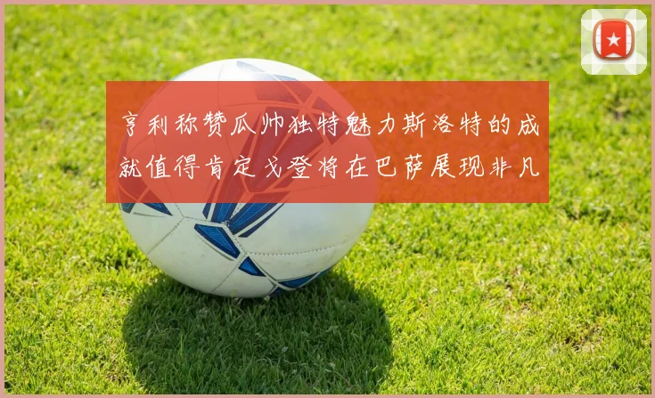亨利称赞瓜帅独特魅力斯洛特的成就值得肯定戈登将在巴萨展现非凡才华