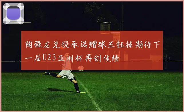 陶强龙兑现承诺赠球王钰栋期待下一届U23亚洲杯再创佳绩