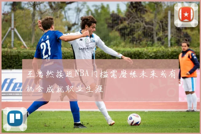王浩然接近NBA门槛需磨练未来或有机会成就职业生涯