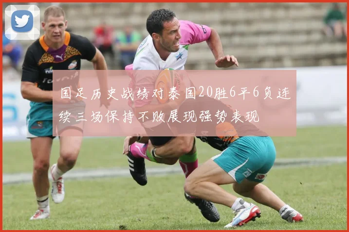 国足历史战绩对泰国20胜6平6负连续三场保持不败展现强势表现