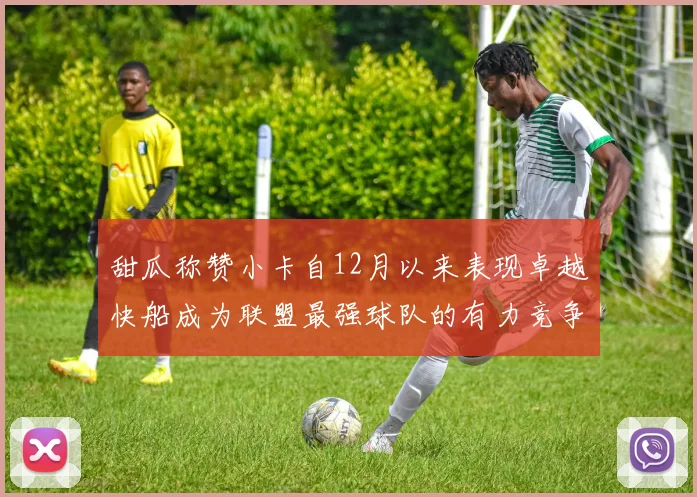 甜瓜称赞小卡自12月以来表现卓越快船成为联盟最强球队的有力竞争者