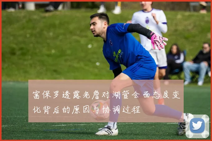 富保罗透露老詹对湖管会面态度变化背后的原因与协调过程