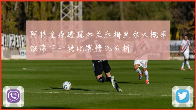 阿特金森透露加兰和梅里尔大概率缺席下一场比赛情况分析