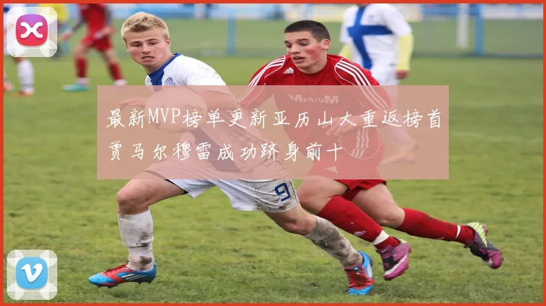 最新MVP榜单更新亚历山大重返榜首贾马尔穆雷成功跻身前十