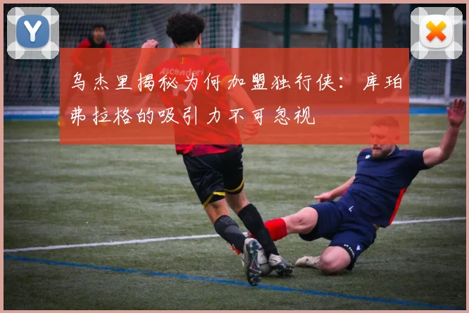 乌杰里揭秘为何加盟独行侠：库珀弗拉格的吸引力不可忽视