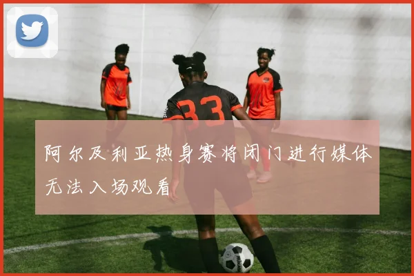 阿尔及利亚热身赛将闭门进行媒体无法入场观看