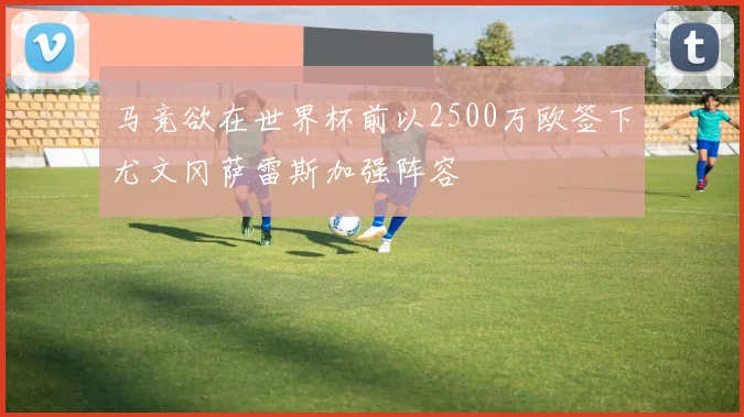 马竞欲在世界杯前以2500万欧签下尤文冈萨雷斯加强阵容