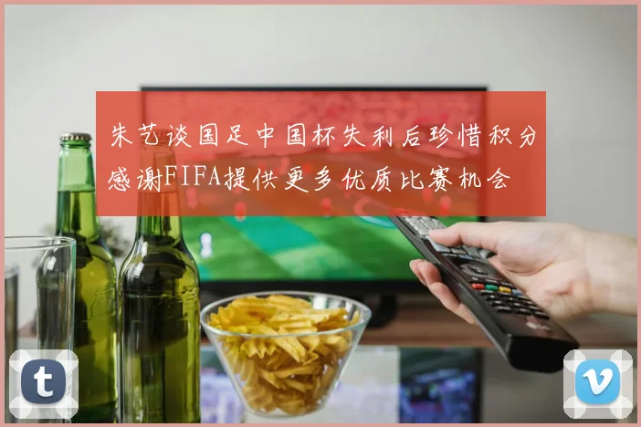 朱艺谈国足中国杯失利后珍惜积分感谢FIFA提供更多优质比赛机会