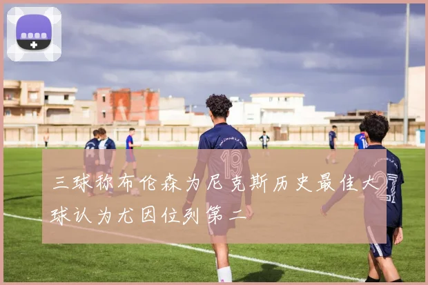 三球称布伦森为尼克斯历史最佳大球认为尤因位列第二