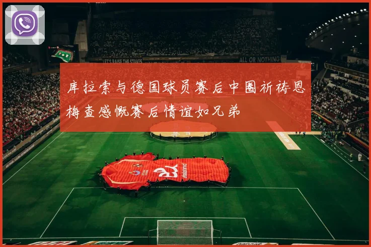 库拉索与德国球员赛后中圈祈祷恩梅查感慨赛后情谊如兄弟