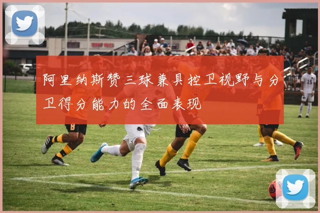 阿里纳斯赞三球兼具控卫视野与分卫得分能力的全面表现