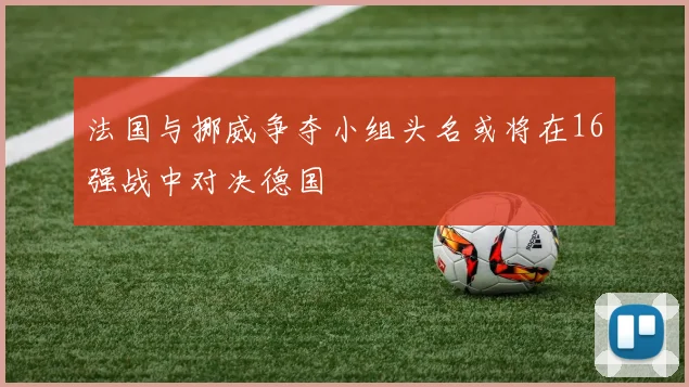 法国与挪威争夺小组头名或将在16强战中对决德国