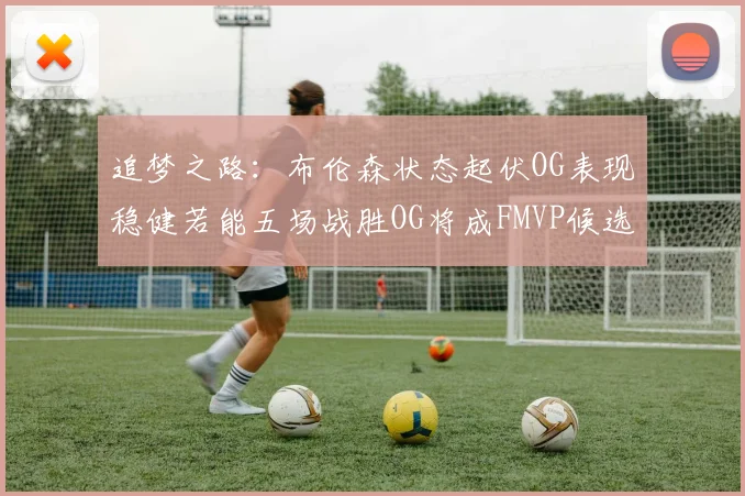 追梦之路：布伦森状态起伏OG表现稳健若能五场战胜OG将成FMVP候选
