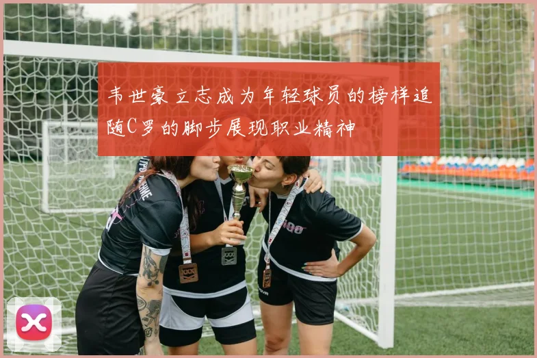 韦世豪立志成为年轻球员的榜样追随C罗的脚步展现职业精神