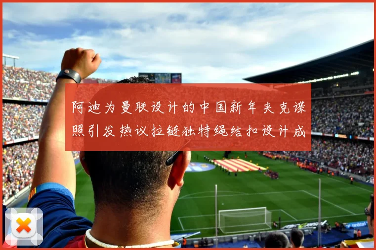 阿迪为曼联设计的中国新年夹克谍照引发热议拉链独特绳结扣设计成亮点