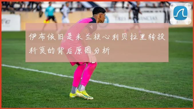 伊布依旧是米兰核心利贝拉里转投科莫的背后原因分析