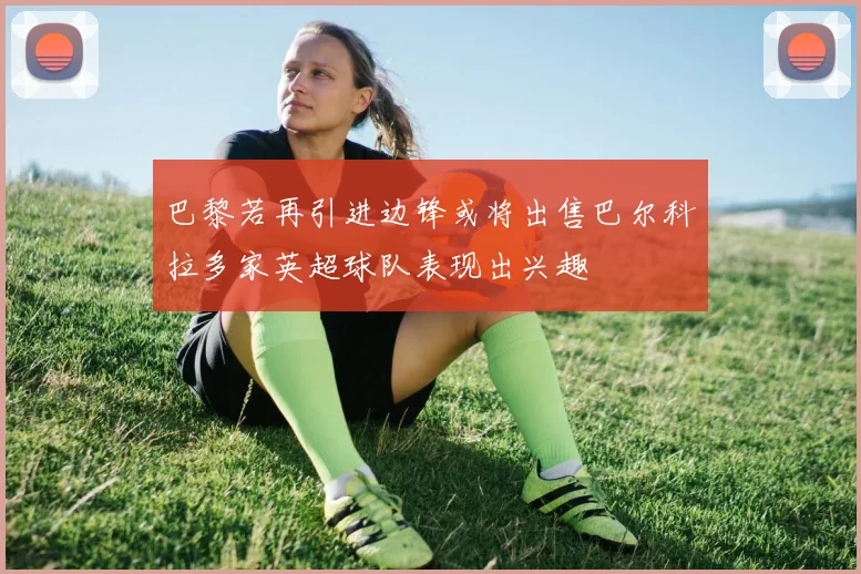 巴黎若再引进边锋或将出售巴尔科拉多家英超球队表现出兴趣