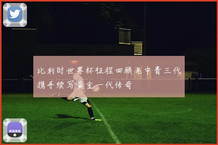 比利时世界杯征程回顾老中青三代携手续写黄金一代传奇